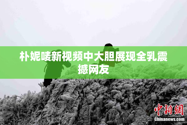 朴妮唛新视频中大胆展现全乳震撼网友