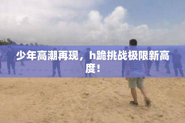 少年高潮再现，h跪挑战极限新高度！