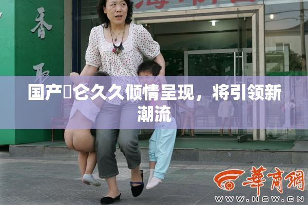 国产婬仑久久倾情呈现，将引领新潮流