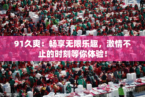 91久爽：畅享无限乐趣，激情不止的时刻等你体验！