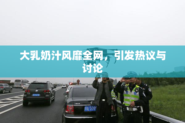 大乳奶汁风靡全网，引发热议与讨论