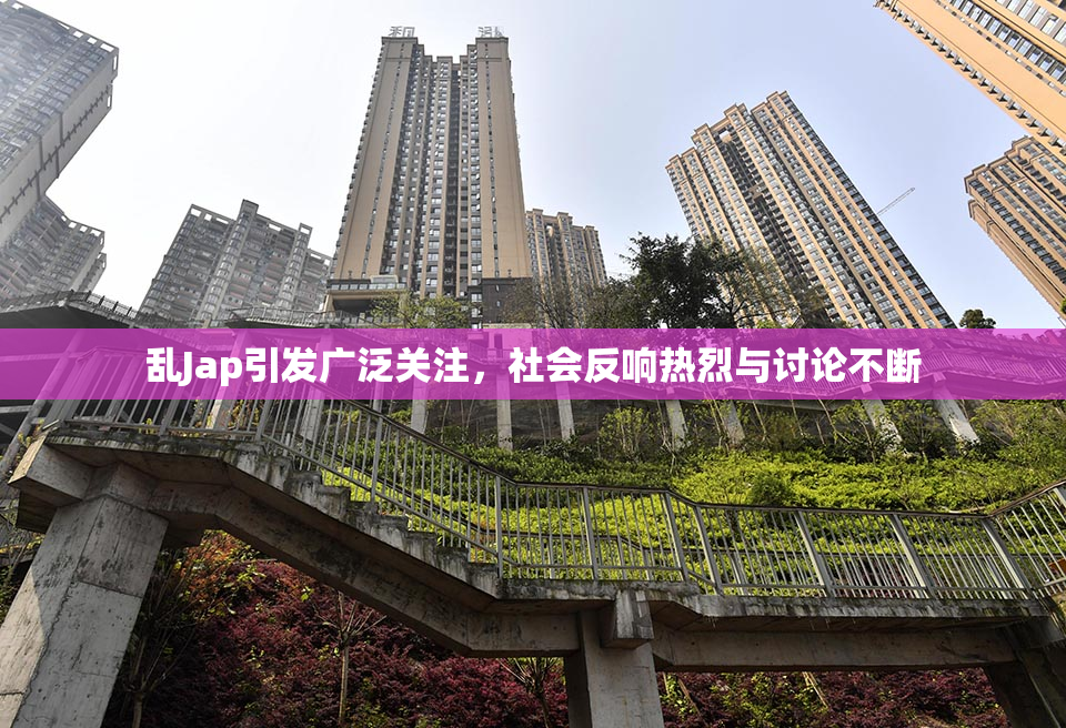 乱Jap引发广泛关注，社会反响热烈与讨论不断