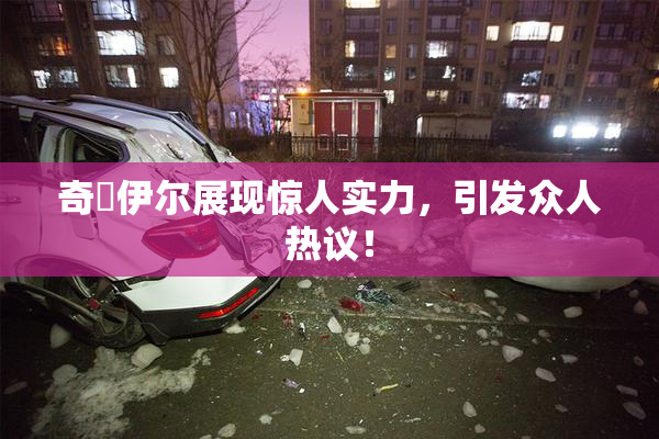 奇犽伊尔展现惊人实力，引发众人热议！
