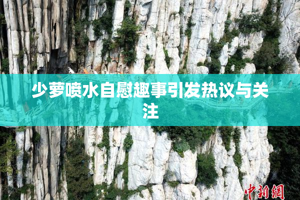 少萝喷水自慰趣事引发热议与关注