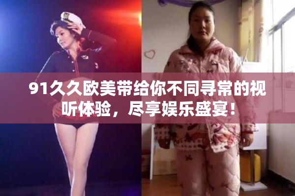 91久久欧美带给你不同寻常的视听体验，尽享娱乐盛宴！