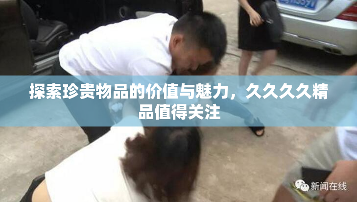 探索珍贵物品的价值与魅力，久久久久精品值得关注