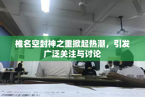椎名空封神之重掀起热潮，引发广泛关注与讨论