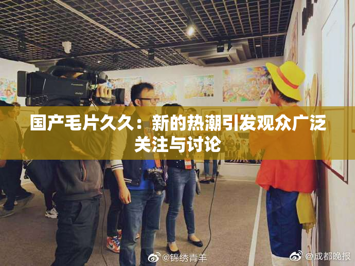 国产毛片久久：新的热潮引发观众广泛关注与讨论