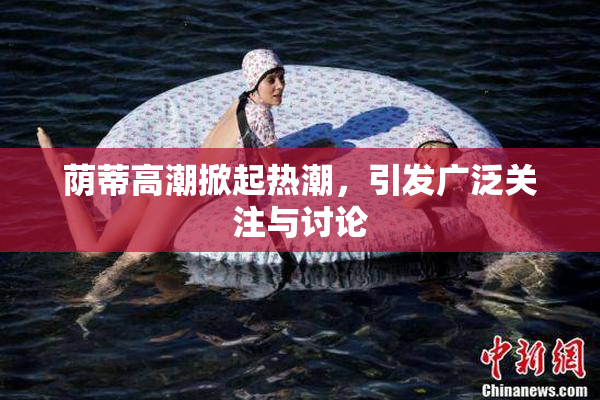 荫蒂高潮掀起热潮，引发广泛关注与讨论