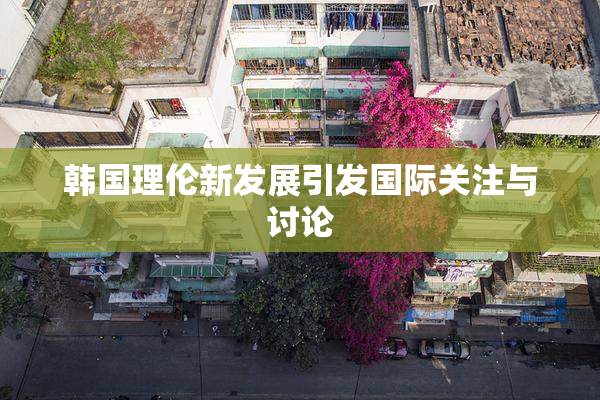 韩国理伦新发展引发国际关注与讨论