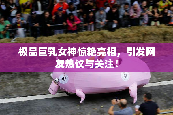 极品巨乳女神惊艳亮相，引发网友热议与关注！
