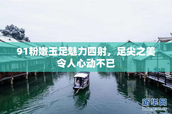 91粉嫩玉足魅力四射，足尖之美令人心动不已
