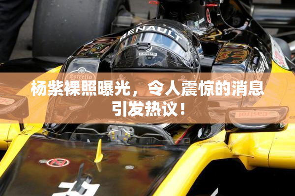 杨紫裸照曝光，令人震惊的消息引发热议！