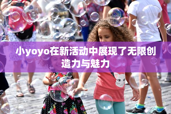 小yoyo在新活动中展现了无限创造力与魅力