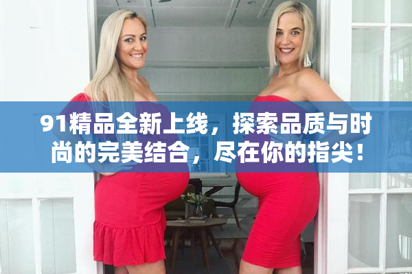 91精品全新上线，探索品质与时尚的完美结合，尽在你的指尖！