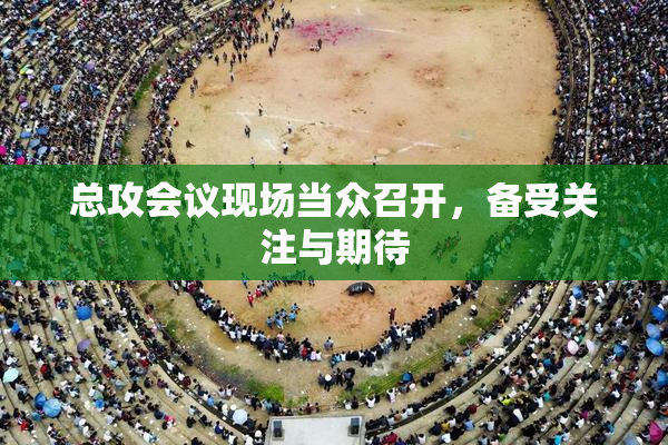 总攻会议现场当众召开，备受关注与期待
