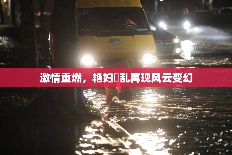 激情重燃，艳妇婬乱再现风云变幻
