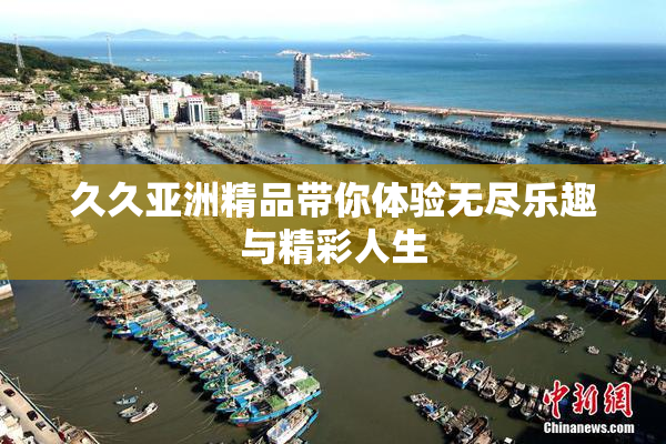 久久亚洲精品带你体验无尽乐趣与精彩人生