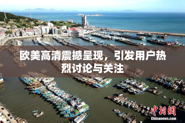 欧美高清震撼呈现，引发用户热烈讨论与关注