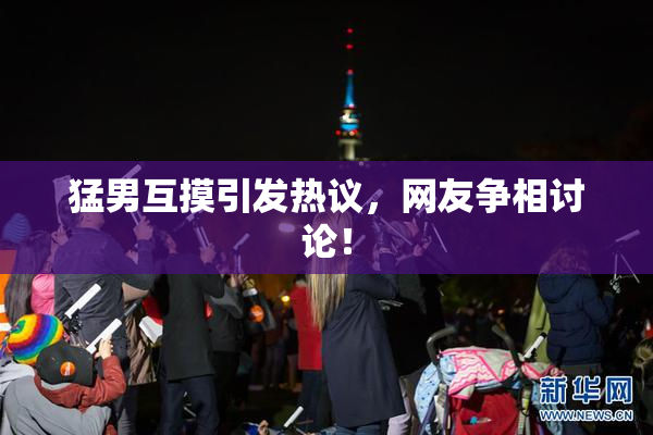 猛男互摸引发热议，网友争相讨论！