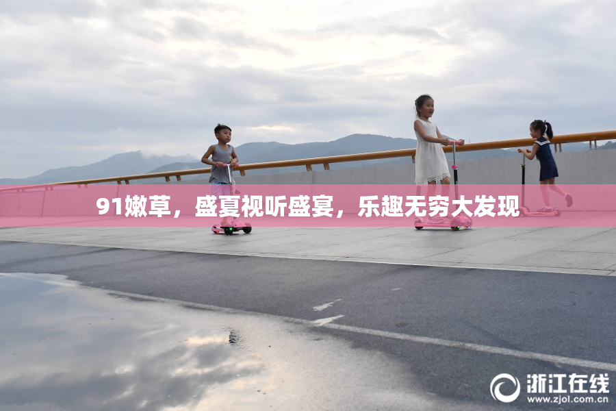 91嫩草，盛夏视听盛宴，乐趣无穷大发现