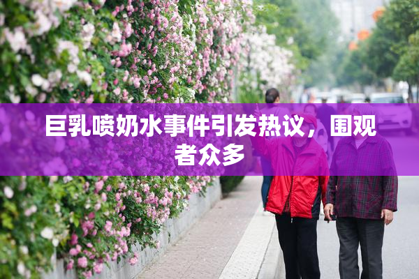 巨乳喷奶水事件引发热议，围观者众多