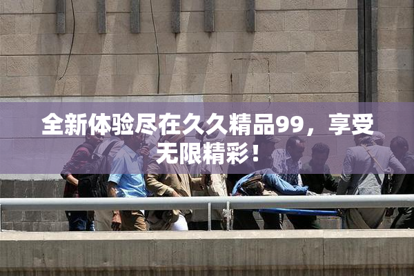 全新体验尽在久久精品99，享受无限精彩！