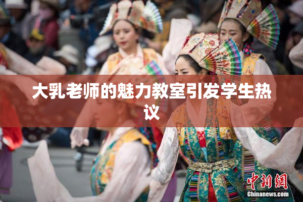 大乳老师的魅力教室引发学生热议