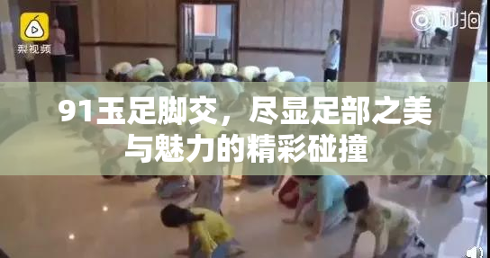 91玉足脚交，尽显足部之美与魅力的精彩碰撞