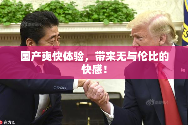 国产爽快体验，带来无与伦比的快感！