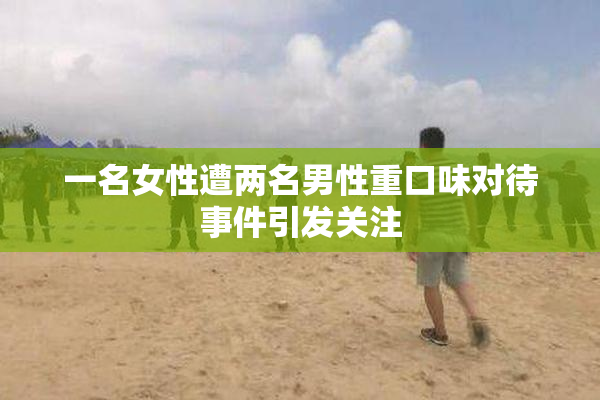 一名女性遭两名男性重口味对待事件引发关注