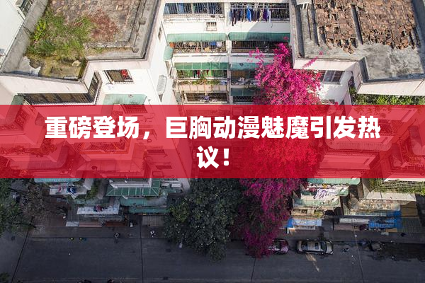 重磅登场，巨胸动漫魅魔引发热议！