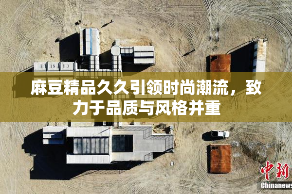 麻豆精品久久引领时尚潮流，致力于品质与风格并重