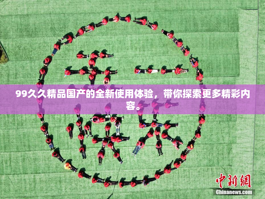 99久久精品国产的全新使用体验，带你探索更多精彩内容。