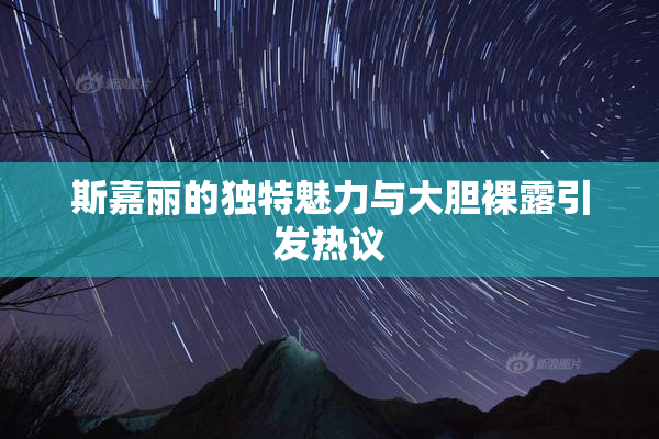 斯嘉丽的独特魅力与大胆裸露引发热议