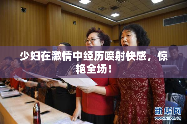 少妇在激情中经历喷射快感，惊艳全场！