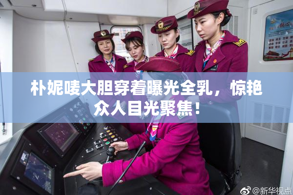 朴妮唛大胆穿着曝光全乳，惊艳众人目光聚焦！