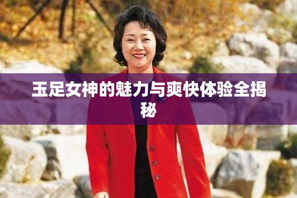 玉足女神的魅力与爽快体验全揭秘