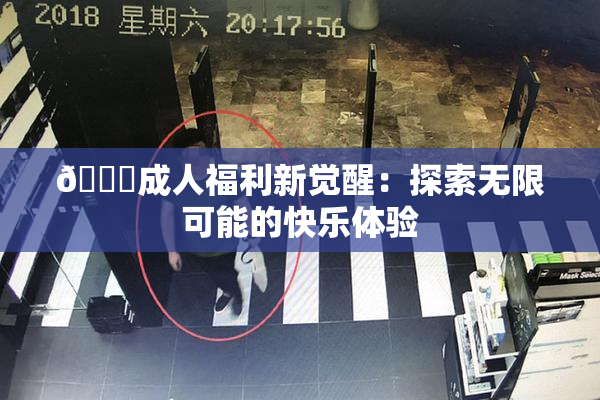 🔞成人福利新觉醒：探索无限可能的快乐体验