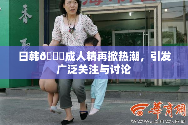 日韩🔞成人精再掀热潮，引发广泛关注与讨论