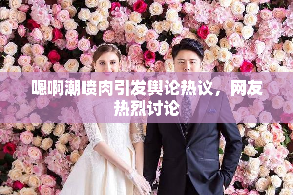 嗯啊潮喷肉引发舆论热议，网友热烈讨论