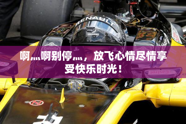 啊灬啊别停灬，放飞心情尽情享受快乐时光！