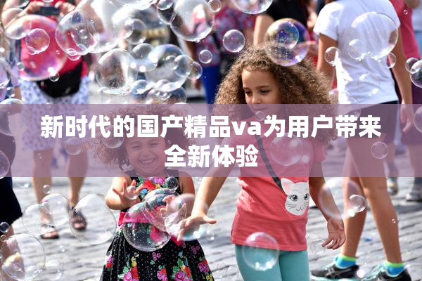 新时代的国产精品va为用户带来全新体验