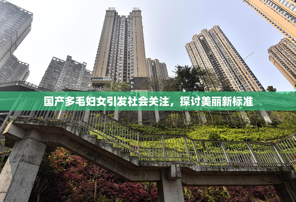 国产多毛妇女引发社会关注，探讨美丽新标准