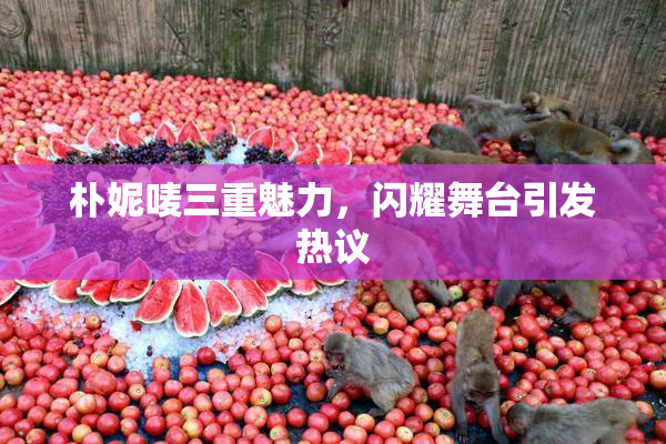 朴妮唛三重魅力，闪耀舞台引发热议