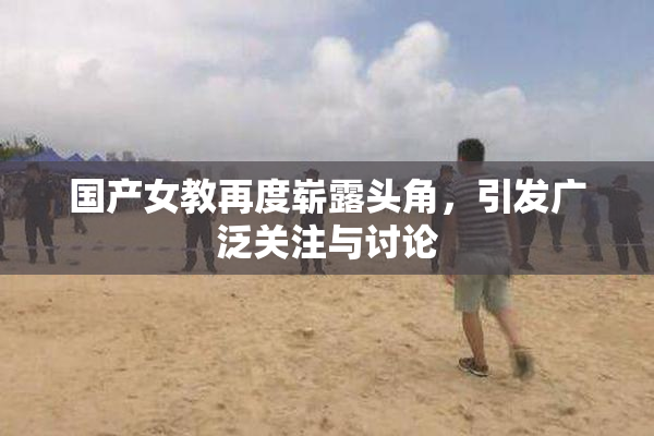 国产女教再度崭露头角，引发广泛关注与讨论