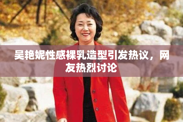 吴艳妮性感裸乳造型引发热议，网友热烈讨论