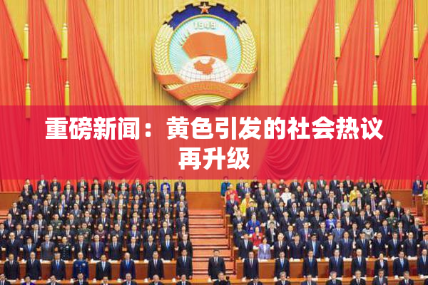 重磅新闻：黄色引发的社会热议再升级