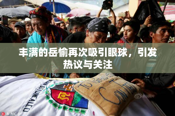 丰满的岳愉再次吸引眼球，引发热议与关注