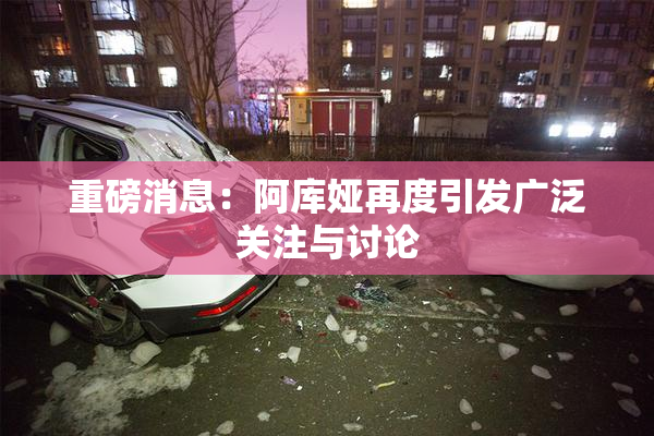 重磅消息：阿库娅再度引发广泛关注与讨论